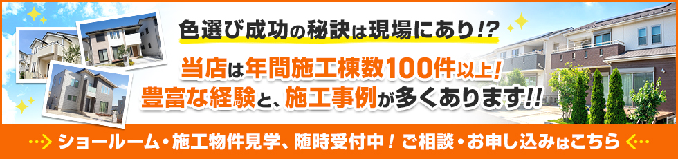 バナー：色選び成功の秘訣は現場あり！？当店は年間施工棟数100件以上！
豊富な経験と、施工事例が多くあります。ショールーム・施工物件見学、随時受付中！ご相談・お申し込みはこちら。